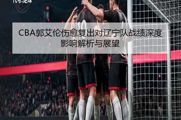 CBA郭艾伦伤愈复出对辽宁队战绩深度影响解析与展望