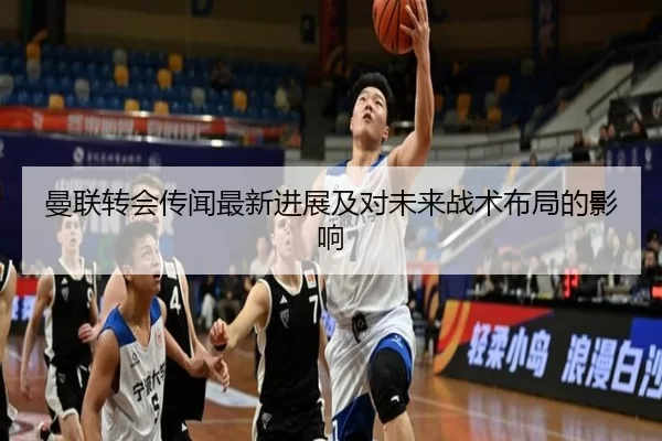 曼联转会传闻最新进展及对未来战术布局的影响
