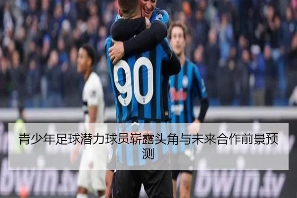 青少年足球潜力球员崭露头角与未来合作前景预测