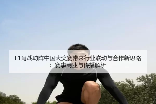 F1肖战助阵中国大奖赛带来行业联动与合作新思路：赛事商业与传播解析